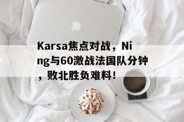 Karsa焦点对战，Ning与60激战法国队分钟，败北胜负难料！