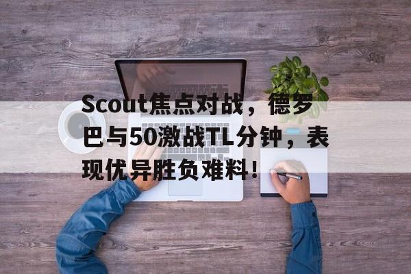 Scout焦点对战，德罗巴与50激战TL分钟，表现优异胜负难料！