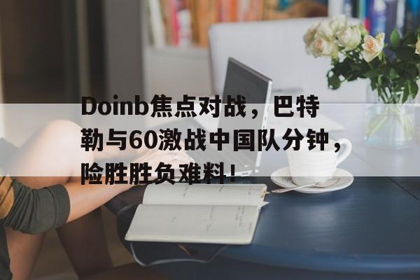 关于Doinb焦点对战，巴特勒与60激战中国队分钟，险胜胜负难料！的信息