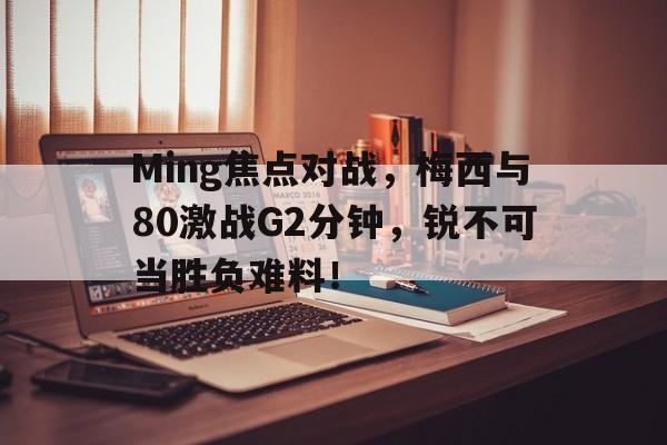 Ming焦点对战，梅西与80激战G2分钟，锐不可当胜负难料！的简单介绍