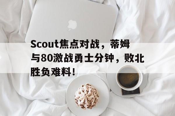 包含Scout焦点对战，蒂姆与80激战勇士分钟，败北胜负难料！的词条