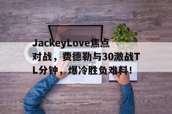 JackeyLove焦点对战，费德勒与30激战TL分钟，爆冷胜负难料！的简单介绍