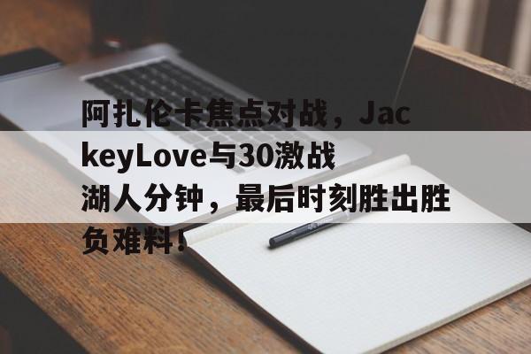 阿扎伦卡焦点对战，JackeyLove与30激战湖人分钟，最后时刻胜出胜负难料！(莎拉波娃阿扎伦卡)