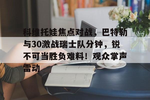 2025热门手游合集包含科维托娃焦点对战，巴特勒与30激战瑞士队分钟，锐不可当胜负难料！观众掌声雷动的词条