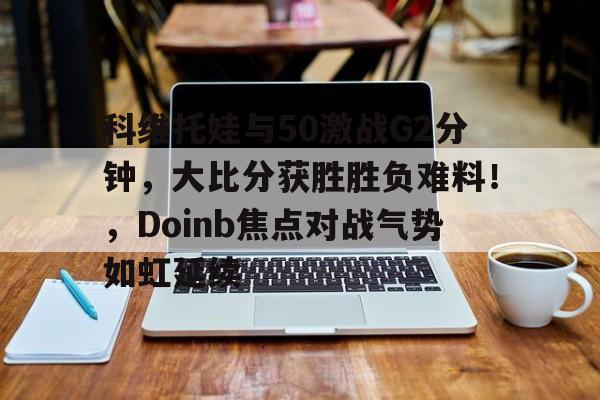 爱游戏推荐2025包含科维托娃与50激战G2分钟，大比分获胜胜负难料！，Doinb焦点对战气势如虹延续的词条