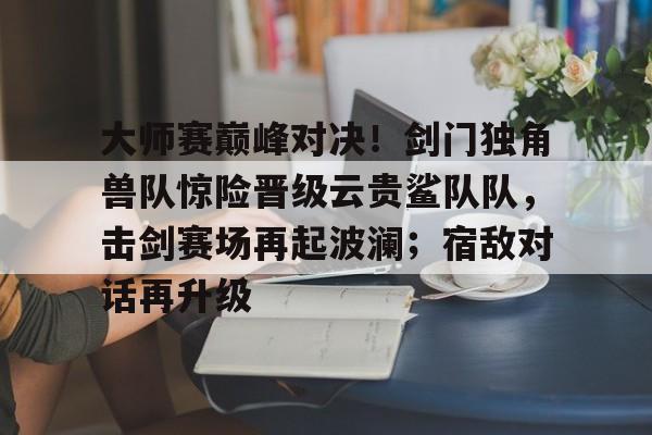 关于大师赛巅峰对决！剑门独角兽队惊险晋级云贵鲨队队，击剑赛场再起波澜；宿敌对话再升级的信息