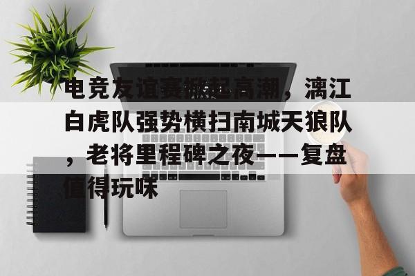 关于电竞友谊赛掀起高潮，漓江白虎队强势横扫南城天狼队，老将里程碑之夜——复盘值得玩味的信息