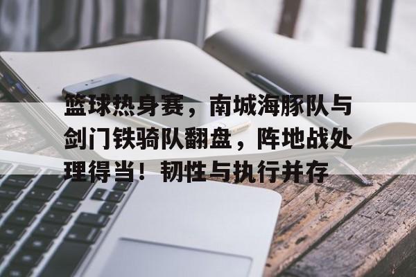 篮球热身赛，南城海豚队与剑门铁骑队翻盘，阵地战处理得当！韧性与执行并存的简单介绍