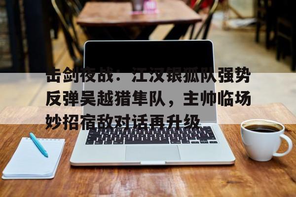 击剑夜战：江汉银狐队强势反弹吴越猎隼队，主帅临场妙招宿敌对话再升级的简单介绍