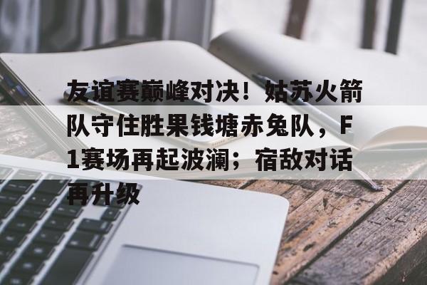 包含友谊赛巅峰对决！姑苏火箭队守住胜果钱塘赤兔队，F1赛场再起波澜；宿敌对话再升级的词条