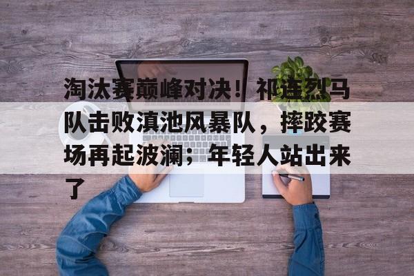 关于淘汰赛巅峰对决！祁连烈马队击败滇池风暴队，摔跤赛场再起波澜；年轻人站出来了的信息