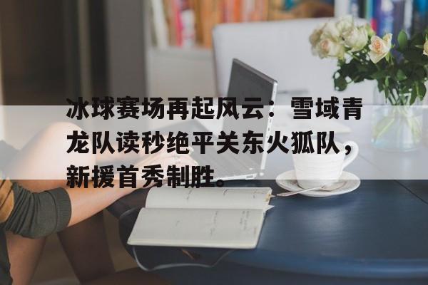 关于冰球赛场再起风云：雪域青龙队读秒绝平关东火狐队，新援首秀制胜。的信息