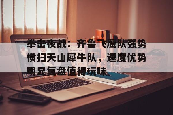 关于拳击夜战：齐鲁飞鹰队强势横扫天山犀牛队，速度优势明显复盘值得玩味的信息