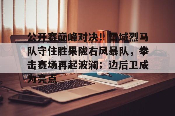 爱游戏精品手游合集公开赛巅峰对决！雪域烈马队守住胜果陇右风暴队，拳击赛场再起波澜；边后卫成为亮点的简单介绍