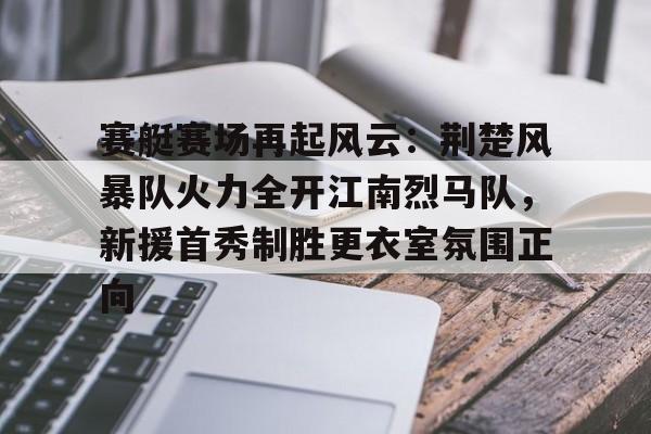 爱游戏热门游戏赛艇赛场再起风云：荆楚风暴队火力全开江南烈马队，新援首秀制胜更衣室氛围正向的简单介绍