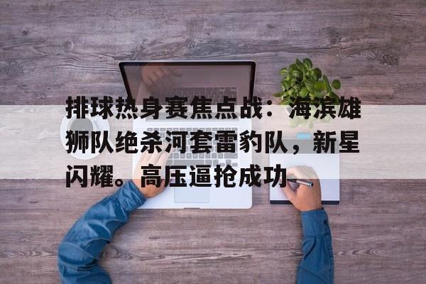 爱游戏2025必玩关于排球热身赛焦点战：海滨雄狮队绝杀河套雷豹队，新星闪耀。高压逼抢成功的信息
