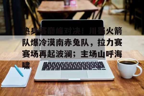 关于热身赛巅峰对决！川蜀火箭队爆冷漠南赤兔队，拉力赛赛场再起波澜；主场山呼海啸的信息