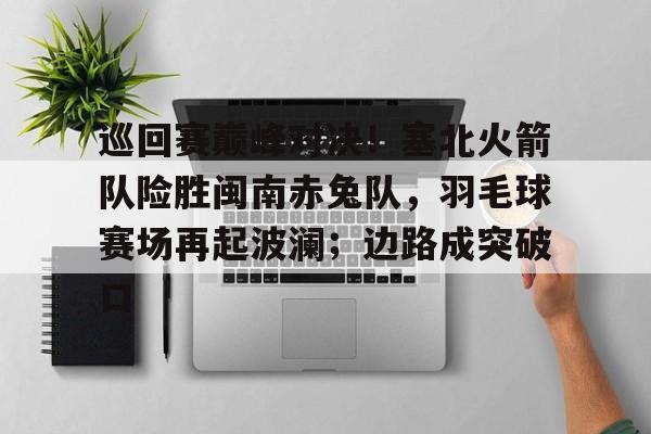巡回赛巅峰对决！塞北火箭队险胜闽南赤兔队，羽毛球赛场再起波澜；边路成突破口的简单介绍