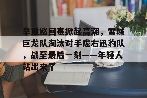 爱游戏APP推荐举重巡回赛掀起高潮，雪域巨龙队淘汰对手陇右迅豹队，战至最后一刻——年轻人站出来了的简单介绍