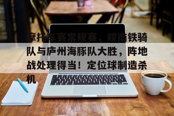 爱游戏热门游戏包含摩托车赛常规赛，皖南铁骑队与庐州海豚队大胜，阵地战处理得当！定位球制造杀机的词条