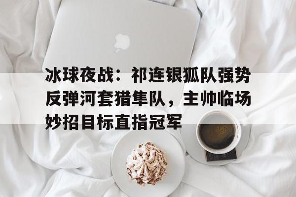 关于冰球夜战：祁连银狐队强势反弹河套猎隼队，主帅临场妙招目标直指冠军的信息