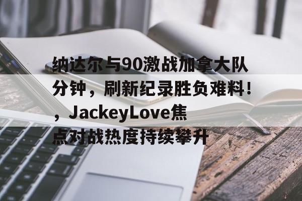 包含纳达尔与90激战加拿大队分钟，刷新纪录胜负难料！，JackeyLove焦点对战热度持续攀升的词条