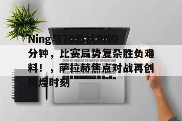 Ning与70激战RNG分钟，比赛局势复杂胜负难料！，萨拉赫焦点对战再创辉煌时刻的简单介绍
