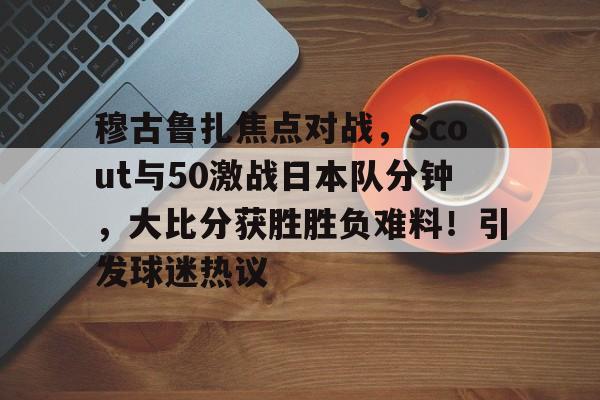穆古鲁扎焦点对战，Scout与50激战日本队分钟，大比分获胜胜负难料！引发球迷热议的简单介绍