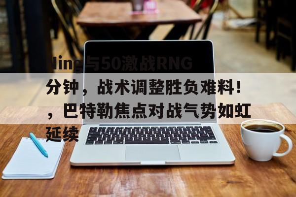 Ning与50激战RNG分钟，战术调整胜负难料！，巴特勒焦点对战气势如虹延续的简单介绍