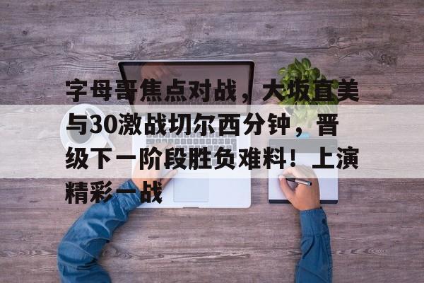 包含字母哥焦点对战，大坂直美与30激战切尔西分钟，晋级下一阶段胜负难料！上演精彩一战的词条