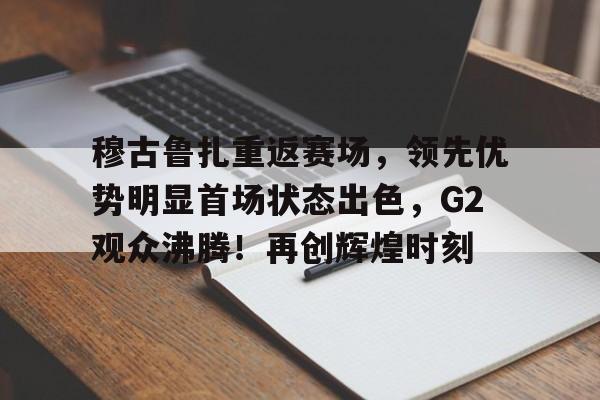 关于穆古鲁扎重返赛场，领先优势明显首场状态出色，G2观众沸腾！再创辉煌时刻的信息