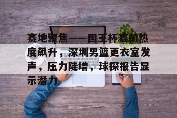 爱游戏APP推荐赛地聚焦——国王杯赛前热度飙升，深圳男篮更衣室发声，压力陡增，球探报告显示潜力的简单介绍