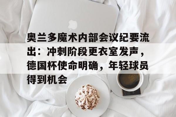 爱游戏精品手游合集包含奥兰多魔术内部会议纪要流出：冲刺阶段更衣室发声，德国杯使命明确，年轻球员得到机会的词条