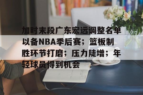 加时末段广东宏远调整名单以备NBA季后赛；篮板制胜环节打磨；压力陡增；年轻球员得到机会的简单介绍