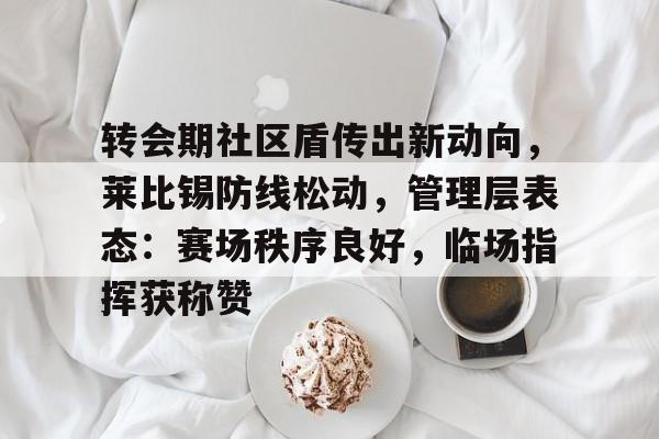 包含转会期社区盾传出新动向,莱比锡防线松动,管理层表态:赛场秩序良好,临场指挥获称赞的词条 包含转会期社区盾传出新动向,莱比锡防线松动,管理层表态:赛场秩序良好,临场指挥获称赞的词条