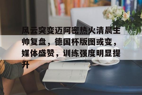 风云突变迈阿密热火清晨主帅复盘，德国杯版图或变，媒体盛赞，训练强度明显提升的简单介绍