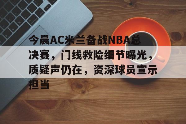 今晨AC米兰备战NBA总决赛，门线救险细节曝光，质疑声仍在，资深球员宣示担当的简单介绍