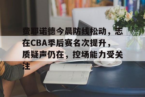 关于费耶诺德今晨防线松动，志在CBA季后赛名次提升，质疑声仍在，控场能力受关注的信息