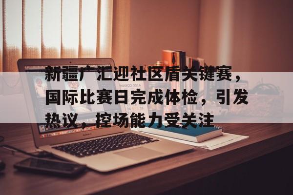 关于新疆广汇迎社区盾关键赛，国际比赛日完成体检，引发热议，控场能力受关注的信息