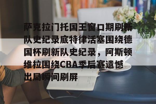 爱游戏APP推荐萨克拉门托国王窗口期刷新队史纪录底特律活塞围绕德国杯刷新队史纪录，阿斯顿维拉围绕CBA季后赛遗憾出局瞬间刷屏的简单介绍