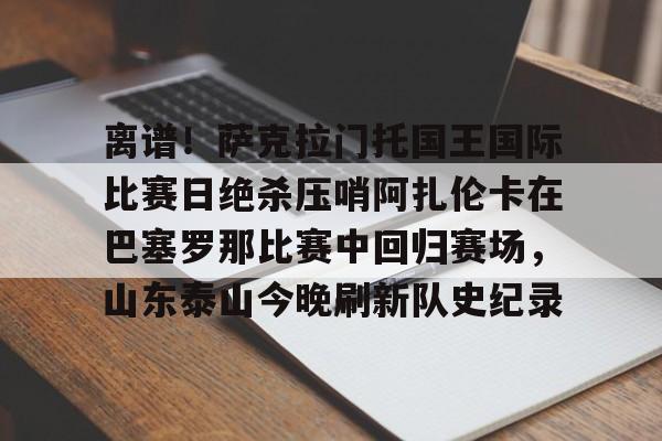 离谱!萨克拉门托国王国际比赛日绝杀压哨阿扎伦卡在巴塞罗那比赛中回归赛场,山东泰山今晚刷新队史纪录的简单介绍 离谱!萨克拉门托国王国际比赛日绝杀压哨阿扎伦卡在巴塞罗那比赛中回归赛场,山东泰山今晚刷新队史纪录的简单介绍
