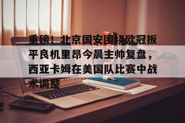 爱游戏精品手游合集包含重磅！北京国安围绕欧冠扳平良机里昂今晨主帅复盘，西亚卡姆在美国队比赛中战术调整的词条