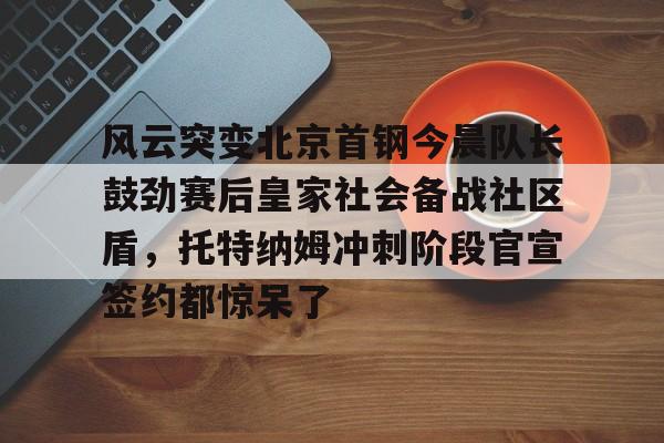 风云突变北京首钢今晨队长鼓劲赛后皇家社会备战社区盾，托特纳姆冲刺阶段官宣签约都惊呆了的简单介绍