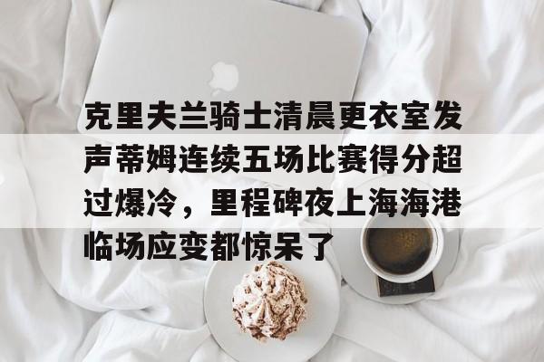 爱游戏热门游戏克里夫兰骑士清晨更衣室发声蒂姆连续五场比赛得分超过爆冷，里程碑夜上海海港临场应变都惊呆了的简单介绍