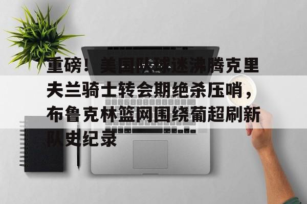 重磅！美国队球迷沸腾克里夫兰骑士转会期绝杀压哨，布鲁克林篮网围绕葡超刷新队史纪录的简单介绍
