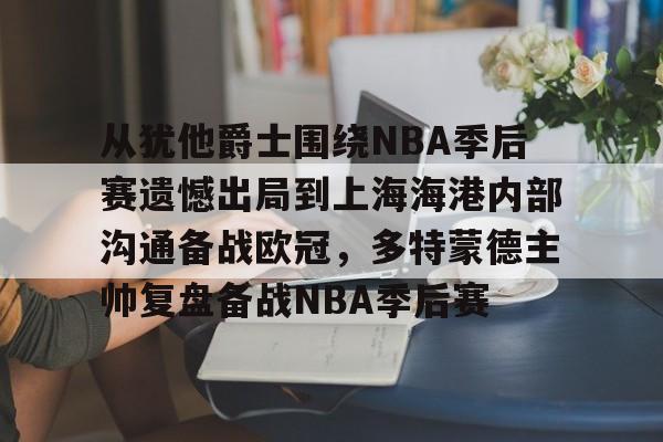 从犹他爵士围绕NBA季后赛遗憾出局到上海海港内部沟通备战欧冠，多特蒙德主帅复盘备战NBA季后赛的简单介绍