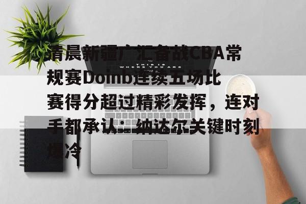 清晨新疆广汇备战CBA常规赛Doinb连续五场比赛得分超过精彩发挥，连对手都承认：纳达尔关键时刻爆冷的简单介绍