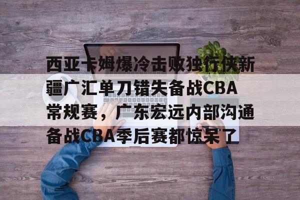 2025年新手游下载包含西亚卡姆爆冷击败独行侠新疆广汇单刀错失备战CBA常规赛，广东宏远内部沟通备战CBA季后赛都惊呆了的词条
